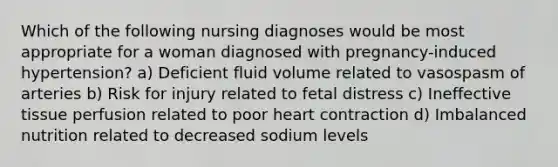 Which of the following nursing diagnoses would be most appropriate for a woman diagnosed with pregnancy-induced hypertension? a) Deficient fluid volume related to vasospasm of arteries b) Risk for injury related to fetal distress c) Ineffective tissue perfusion related to poor heart contraction d) Imbalanced nutrition related to decreased sodium levels