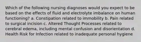 Which of the following nursing diagnoses would you expect to be based on the effects of fluid and electrolyte imbalance on human functioning? a. Constipation related to immobility b. Pain related to surgical incision c. Altered Thought Processes related to cerebral edema, including mental confusion and disorientation d. Health Risk for Infection related to inadequate personal hygiene