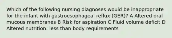 Which of the following nursing diagnoses would be inappropriate for the infant with gastroesophageal reflux (GER)? A Altered oral mucous membranes B Risk for aspiration C Fluid volume deficit D Altered nutrition: less than body requirements