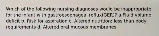 Which of the following nursing diagnoses would be inappropriate for the infant with gastroesophageal reflux(GER)? a.Fluid volume deficit b. Risk for aspiration c. Altered nutrition: less than body requirements d. Altered oral mucous membranes