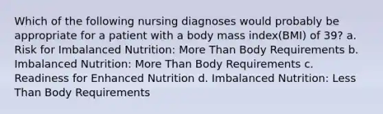 Which of the following nursing diagnoses would probably be appropriate for a patient with a body mass index(BMI) of 39? a. Risk for Imbalanced Nutrition: More Than Body Requirements b. Imbalanced Nutrition: More Than Body Requirements c. Readiness for Enhanced Nutrition d. Imbalanced Nutrition: Less Than Body Requirements