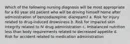 Which of the following nursing diagnosis will be most appropriate for a 60 year old patient who will be driving himself home after administration of benzodiazepine: diazepam? a. Risk for injury related to drug-induced drowsiness b. Risk for impaired skin integrity related to IV drug administration c. Imbalanced nutrition less than body requirements related to decreased appetite d. Risk for accident related to medication administration