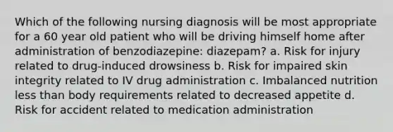 Which of the following nursing diagnosis will be most appropriate for a 60 year old patient who will be driving himself home after administration of benzodiazepine: diazepam? a. Risk for injury related to drug-induced drowsiness b. Risk for impaired skin integrity related to IV drug administration c. Imbalanced nutrition less than body requirements related to decreased appetite d. Risk for accident related to medication administration