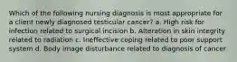 Which of the following nursing diagnosis is most appropriate for a client newly diagnosed testicular cancer? a. High risk for infection related to surgical incision b. Alteration in skin integrity related to radiation c. Ineffective coping related to poor support system d. Body image disturbance related to diagnosis of cancer