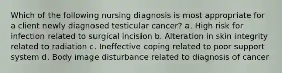 Which of the following nursing diagnosis is most appropriate for a client newly diagnosed testicular cancer? a. High risk for infection related to surgical incision b. Alteration in skin integrity related to radiation c. Ineffective coping related to poor support system d. Body image disturbance related to diagnosis of cancer