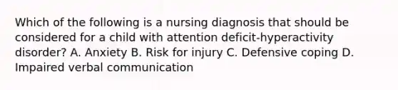 Which of the following is a nursing diagnosis that should be considered for a child with attention deficit-hyperactivity disorder? A. Anxiety B. Risk for injury C. Defensive coping D. Impaired verbal communication