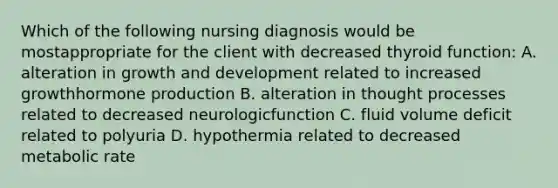 Which of the following nursing diagnosis would be mostappropriate for the client with decreased thyroid function: A. alteration in growth and development related to increased growthhormone production B. alteration in thought processes related to decreased neurologicfunction C. fluid volume deficit related to polyuria D. hypothermia related to decreased metabolic rate