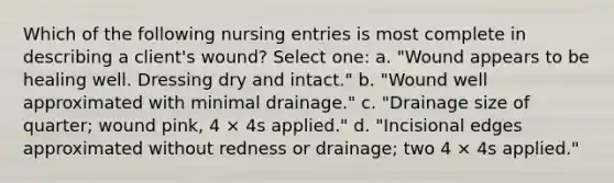 Which of the following nursing entries is most complete in describing a client's wound? Select one: a. "Wound appears to be healing well. Dressing dry and intact." b. "Wound well approximated with minimal drainage." c. "Drainage size of quarter; wound pink, 4 × 4s applied." d. "Incisional edges approximated without redness or drainage; two 4 × 4s applied."