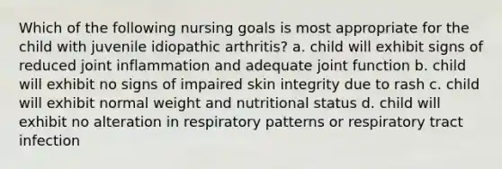 Which of the following nursing goals is most appropriate for the child with juvenile idiopathic arthritis? a. child will exhibit signs of reduced joint inflammation and adequate joint function b. child will exhibit no signs of impaired skin integrity due to rash c. child will exhibit normal weight and nutritional status d. child will exhibit no alteration in respiratory patterns or respiratory tract infection