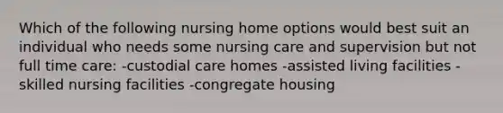 Which of the following nursing home options would best suit an individual who needs some nursing care and supervision but not full time care: -custodial care homes -assisted living facilities -skilled nursing facilities -congregate housing