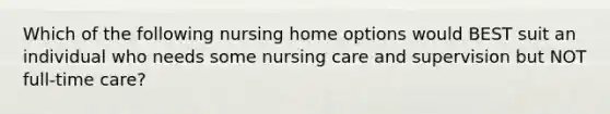 Which of the following nursing home options would BEST suit an individual who needs some nursing care and supervision but NOT full-time care?