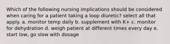 Which of the following nursing implications should be considered when caring for a patient taking a loop diuretic? select all that apply. a. monitor temp daily b. supplement with K+ c. monitor for dehydration d. weigh patient at different times every day e. start low, go slow with dosage