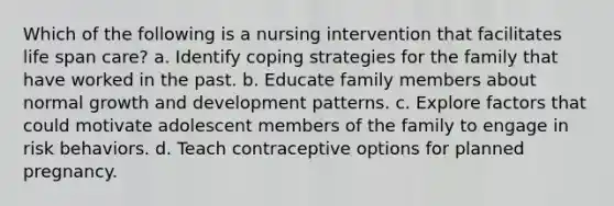 Which of the following is a nursing intervention that facilitates life span care? a. Identify coping strategies for the family that have worked in the past. b. Educate family members about normal growth and development patterns. c. Explore factors that could motivate adolescent members of the family to engage in risk behaviors. d. Teach contraceptive options for planned pregnancy.