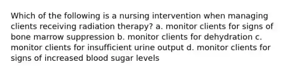 Which of the following is a nursing intervention when managing clients receiving radiation therapy? a. monitor clients for signs of bone marrow suppression b. monitor clients for dehydration c. monitor clients for insufficient urine output d. monitor clients for signs of increased blood sugar levels