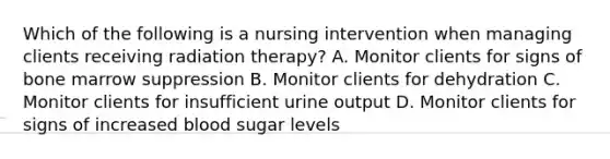 Which of the following is a nursing intervention when managing clients receiving radiation therapy? A. Monitor clients for signs of bone marrow suppression B. Monitor clients for dehydration C. Monitor clients for insufficient urine output D. Monitor clients for signs of increased blood sugar levels