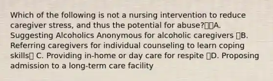 Which of the following is not a nursing intervention to reduce caregiver stress, and thus the potential for abuse?A. Suggesting Alcoholics Anonymous for alcoholic caregivers B. Referring caregivers for individual counseling to learn coping skills C. Providing in-home or day care for respite D. Proposing admission to a long-term care facility