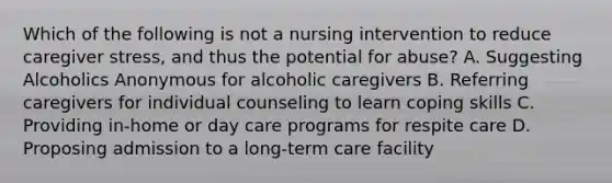 Which of the following is not a nursing intervention to reduce caregiver stress, and thus the potential for abuse? A. Suggesting Alcoholics Anonymous for alcoholic caregivers B. Referring caregivers for individual counseling to learn coping skills C. Providing in-home or day care programs for respite care D. Proposing admission to a long-term care facility