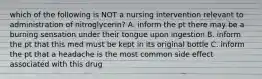 which of the following is NOT a nursing intervention relevant to administration of nitroglycerin? A. inform the pt there may be a burning sensation under their tongue upon ingestion B. inform the pt that this med must be kept in its original bottle C. inform the pt that a headache is the most common side effect associated with this drug