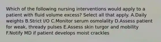 Which of the following nursing interventions would apply to a patient with fluid volume excess? Select all that apply. A.Daily weights B.Strict I/O C.Monitor serum osmolality D.Assess patient for weak, thready pulses E.Assess skin turgor and mobility F.Notify MD if patient develops moist crackles