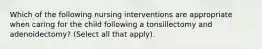 Which of the following nursing interventions are appropriate when caring for the child following a tonsillectomy and adenoidectomy? (Select all that apply).