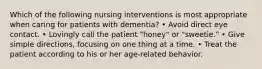 Which of the following nursing interventions is most appropriate when caring for patients with dementia? • Avoid direct eye contact. • Lovingly call the patient "honey" or "sweetie." • Give simple directions, focusing on one thing at a time. • Treat the patient according to his or her age-related behavior.