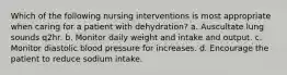 Which of the following nursing interventions is most appropriate when caring for a patient with dehydration? a. Auscultate lung sounds q2hr. b. Monitor daily weight and intake and output. c. Monitor diastolic blood pressure for increases. d. Encourage the patient to reduce sodium intake.