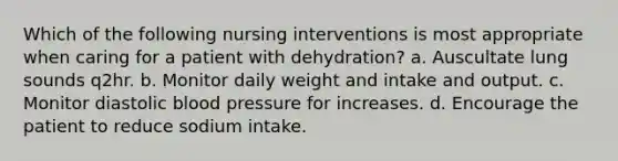 Which of the following nursing interventions is most appropriate when caring for a patient with dehydration? a. Auscultate lung sounds q2hr. b. Monitor daily weight and intake and output. c. Monitor diastolic blood pressure for increases. d. Encourage the patient to reduce sodium intake.