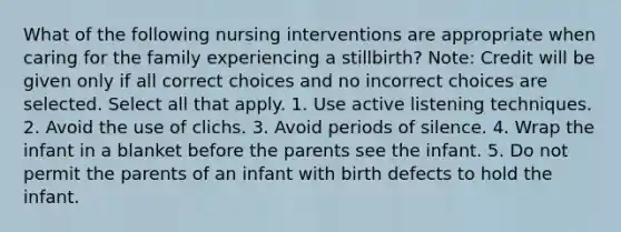 What of the following nursing interventions are appropriate when caring for the family experiencing a stillbirth? Note: Credit will be given only if all correct choices and no incorrect choices are selected. Select all that apply. 1. Use active listening techniques. 2. Avoid the use of clichs. 3. Avoid periods of silence. 4. Wrap the infant in a blanket before the parents see the infant. 5. Do not permit the parents of an infant with birth defects to hold the infant.