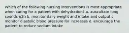 Which of the following nursing interventions is most appropriate when caring for a patient with dehydration? a. auscultate lung sounds q2h b. monitor daily weight and intake and output c. monitor diastolic blood pressure for increases d. encourage the patient to reduce sodium intake