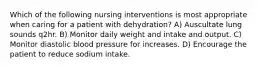 Which of the following nursing interventions is most appropriate when caring for a patient with dehydration? A) Auscultate lung sounds q2hr. B) Monitor daily weight and intake and output. C) Monitor diastolic blood pressure for increases. D) Encourage the patient to reduce sodium intake.