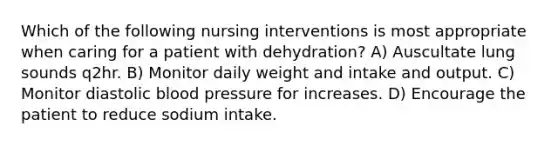 Which of the following nursing interventions is most appropriate when caring for a patient with dehydration? A) Auscultate lung sounds q2hr. B) Monitor daily weight and intake and output. C) Monitor diastolic blood pressure for increases. D) Encourage the patient to reduce sodium intake.