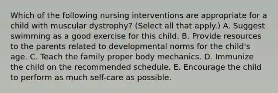 Which of the following nursing interventions are appropriate for a child with muscular dystrophy? (Select all that apply.) A. Suggest swimming as a good exercise for this child. B. Provide resources to the parents related to developmental norms for the child's age. C. Teach the family proper body mechanics. D. Immunize the child on the recommended schedule. E. Encourage the child to perform as much self-care as possible.