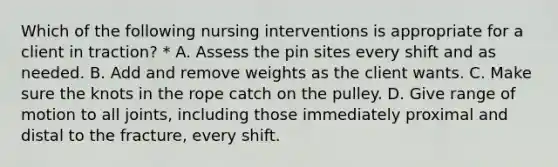 Which of the following nursing interventions is appropriate for a client in traction? * A. Assess the pin sites every shift and as needed. B. Add and remove weights as the client wants. C. Make sure the knots in the rope catch on the pulley. D. Give range of motion to all joints, including those immediately proximal and distal to the fracture, every shift.