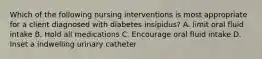 Which of the following nursing interventions is most appropriate for a client diagnosed with diabetes insipidus? A. limit oral fluid intake B. Hold all medications C. Encourage oral fluid intake D. Inset a indwelling urinary catheter