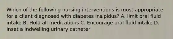 Which of the following nursing interventions is most appropriate for a client diagnosed with diabetes insipidus? A. limit oral fluid intake B. Hold all medications C. Encourage oral fluid intake D. Inset a indwelling urinary catheter