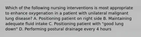 Which of the following nursing interventions is most appropriate to enhance oxygenation in a patient with unilateral malignant lung disease? A. Positioning patient on right side B. Maintaining adequate fluid intake C. Positioning patient with "good lung down" D. Performing postural drainage every 4 hours