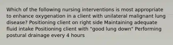 Which of the following nursing interventions is most appropriate to enhance oxygenation in a client with unilateral malignant lung disease? Positioning client on right side Maintaining adequate fluid intake Positioning client with "good lung down" Performing postural drainage every 4 hours