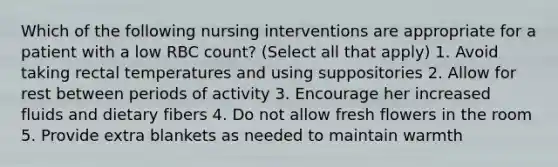 Which of the following nursing interventions are appropriate for a patient with a low RBC count? (Select all that apply) 1. Avoid taking rectal temperatures and using suppositories 2. Allow for rest between periods of activity 3. Encourage her increased fluids and dietary fibers 4. Do not allow fresh flowers in the room 5. Provide extra blankets as needed to maintain warmth