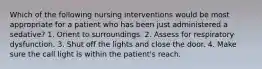 Which of the following nursing interventions would be most appropriate for a patient who has been just administered a sedative? 1. Orient to surroundings. 2. Assess for respiratory dysfunction. 3. Shut off the lights and close the door. 4. Make sure the call light is within the patient's reach.