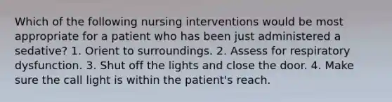 Which of the following nursing interventions would be most appropriate for a patient who has been just administered a sedative? 1. Orient to surroundings. 2. Assess for respiratory dysfunction. 3. Shut off the lights and close the door. 4. Make sure the call light is within the patient's reach.