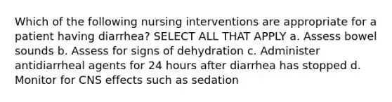 Which of the following nursing interventions are appropriate for a patient having diarrhea? SELECT ALL THAT APPLY a. Assess bowel sounds b. Assess for signs of dehydration c. Administer antidiarrheal agents for 24 hours after diarrhea has stopped d. Monitor for CNS effects such as sedation