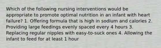 Which of the following nursing interventions would be appropriate to promote optimal nutrition in an infant with heart failure? 1. Offering formula that is high in sodium and calories 2. Providing large feedings evenly spaced every 4 hours 3. Replacing regular nipples with easy-to-suck ones 4. Allowing the infant to feed for at least 1 hour