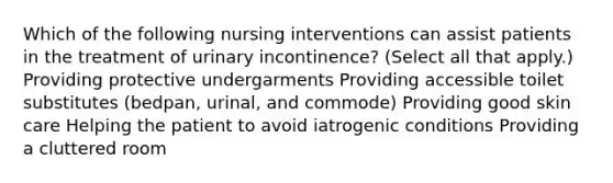 Which of the following nursing interventions can assist patients in the treatment of urinary incontinence? (Select all that apply.) Providing protective undergarments Providing accessible toilet substitutes (bedpan, urinal, and commode) Providing good skin care Helping the patient to avoid iatrogenic conditions Providing a cluttered room