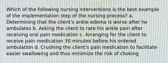 Which of the following nursing interventions is the best example of the implementation step of the nursing process? a. Determining that the client's ankle edema is worse after he ambulates b. Asking the client to rate his ankle pain after receiving oral pain medication c. Arranging for the client to receive pain medication 30 minutes before his ordered ambulation d. Crushing the client's pain medication to facilitate easier swallowing and thus minimize the risk of choking