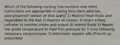 Which of the following nursing interventions and client instructions are appropriate in caring fora client who has pancytopenia? (select all that apply) 1) Restrict fresh friuts and vegetables in the diet 2) Restrict all visitors 3) Insert a foley catheter to monitor intake and output 4) restrict fluids 5) Report low grade temperature 6) Hold firm pressure for 5 mins following necessary venipunctures 7) Administer epoetin alfa (Procrit) as prescribed