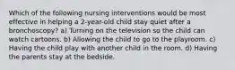 Which of the following nursing interventions would be most effective in helping a 2-year-old child stay quiet after a bronchoscopy? a) Turning on the television so the child can watch cartoons. b) Allowing the child to go to the playroom. c) Having the child play with another child in the room. d) Having the parents stay at the bedside.