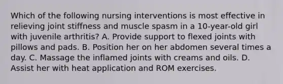 Which of the following nursing interventions is most effective in relieving joint stiffness and muscle spasm in a 10-year-old girl with juvenile arthritis? A. Provide support to flexed joints with pillows and pads. B. Position her on her abdomen several times a day. C. Massage the inflamed joints with creams and oils. D. Assist her with heat application and ROM exercises.