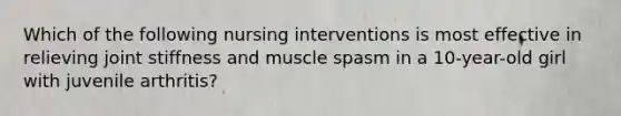 Which of the following nursing interventions is most effective in relieving joint stiffness and muscle spasm in a 10-year-old girl with juvenile arthritis?