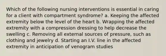 Which of the following nursing interventions is essential in caring for a client with compartment syndrome? a. Keeping the affected extremity below the level of the heart b. Wrapping the affected extremity with a compression dressing to help decrease the swelling c. Removing all external sources of pressure, such as clothing and jewelry d. Starting an I.V. line in the affected extremity in anticipation of venogram studies