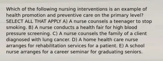 Which of the following nursing interventions is an example of health promotion and preventive care on the primary level? SELECT ALL THAT APPLY A) A nurse counsels a teenager to stop smoking. B) A nurse conducts a health fair for high blood pressure screening. C) A nurse counsels the family of a client diagnosed with lung cancer. D) A home health care nurse arranges for rehabilitation services for a patient. E) A school nurse arranges for a career seminar for graduating seniors.